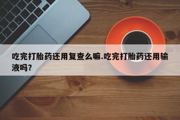 买打胎药米非司酮片流产药微信买吃完打胎药还用复查么嘛.吃完打胎药还用输液吗？