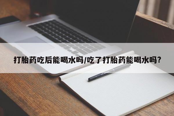 买打胎药米非司酮片流产药微信买打胎药吃后能喝水吗/吃了打胎药能喝水吗?