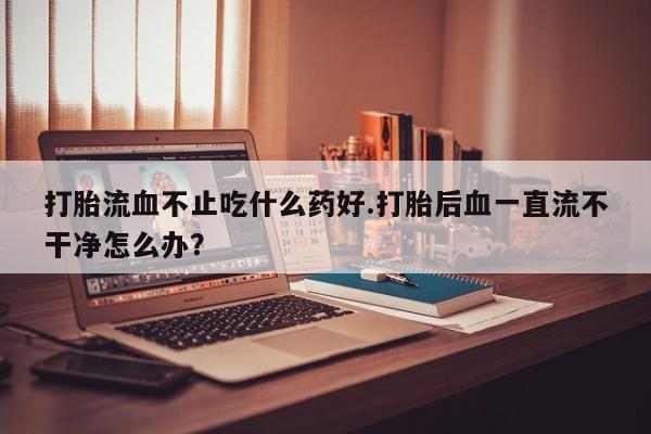 买打胎药米非司酮片流产药微信买打胎流血不止吃什么药好.打胎后血一直流不干净怎么办？