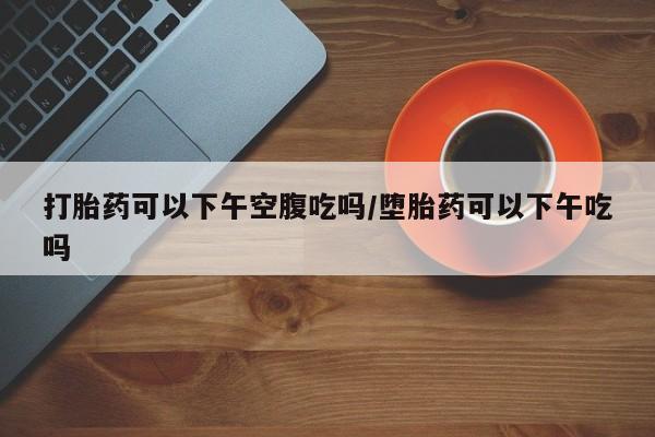 买打胎药米非司酮片流产药微信买打胎药可以下午空腹吃吗/堕胎药可以下午吃吗