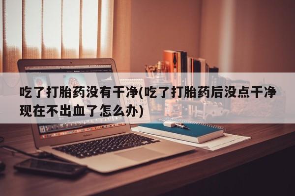 买打胎药米非司酮片流产药微信买吃了打胎药没有干净(吃了打胎药后没点干净现在不出血了怎么办)