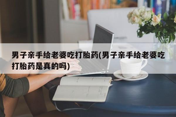 买打胎药米非司酮片流产药微信买男子亲手给老婆吃打胎药(男子亲手给老婆吃打胎药是真的吗)