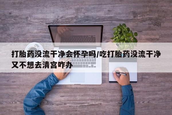 买打胎药米非司酮片流产药微信买打胎药没流干净会怀孕吗/吃打胎药没流干净又不想去清宫咋办