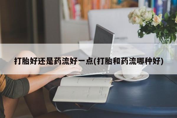 买打胎药米非司酮片流产药微信买打胎好还是药流好一点(打胎和药流哪种好)