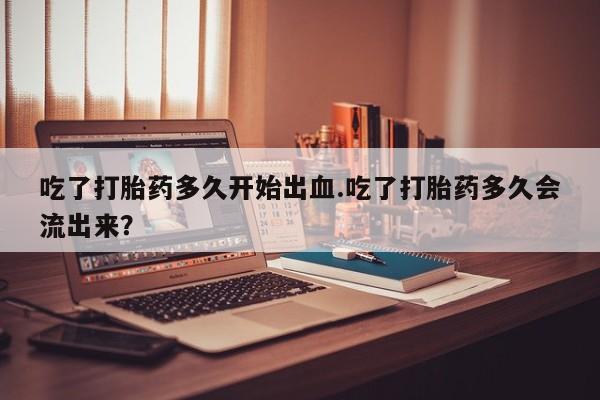 买打胎药米非司酮片流产药微信买吃了打胎药多久开始出血.吃了打胎药多久会流出来？