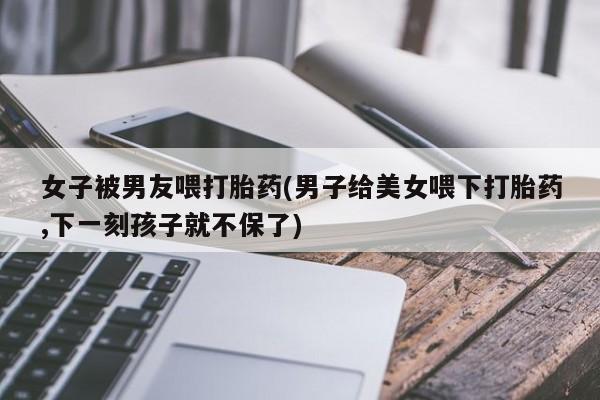 买打胎药米非司酮片流产药微信买女子被男友喂打胎药(男子给美女喂下打胎药,下一刻孩子就不保了)