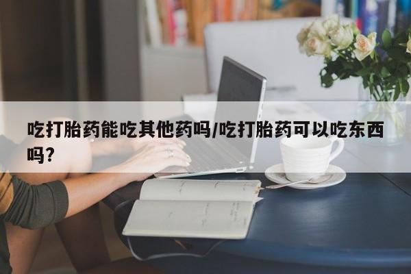 买打胎药米非司酮片流产药微信买吃打胎药能吃其他药吗/吃打胎药可以吃东西吗?