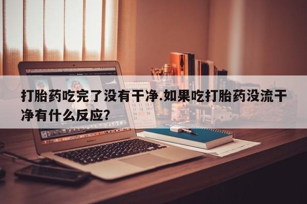 买打胎药米非司酮片流产药微信买打胎药吃完了没有干净.如果吃打胎药没流干净有什么反应？