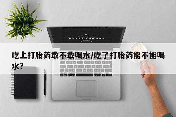 买打胎药米非司酮片流产药微信买吃上打胎药敢不敢喝水/吃了打胎药能不能喝水?