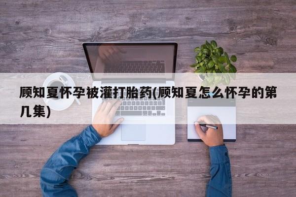 买打胎药米非司酮片流产药微信买顾知夏怀孕被灌打胎药(顾知夏怎么怀孕的第几集)