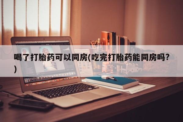 买打胎药米非司酮片流产药微信买喝了打胎药可以同房(吃完打胎药能同房吗?)