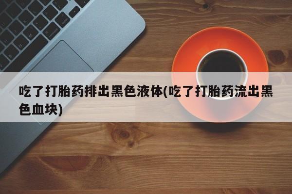 买打胎药米非司酮片流产药微信买吃了打胎药排出黑色液体(吃了打胎药流出黑色血块)