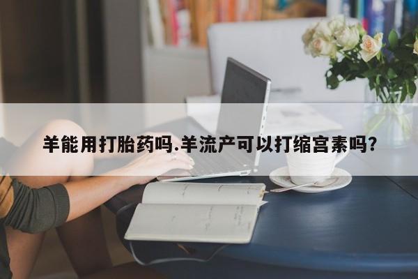 买打胎药米非司酮片流产药微信买羊能用打胎药吗.羊流产可以打缩宫素吗？