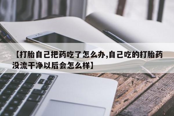 买打胎药米非司酮片流产药微信买【打胎自己把药吃了怎么办,自己吃的打胎药没流干净以后会怎么样】