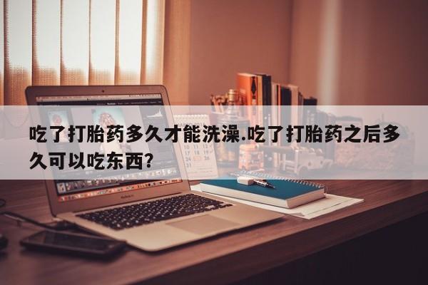 买打胎药米非司酮片流产药微信买吃了打胎药多久才能洗澡.吃了打胎药之后多久可以吃东西？