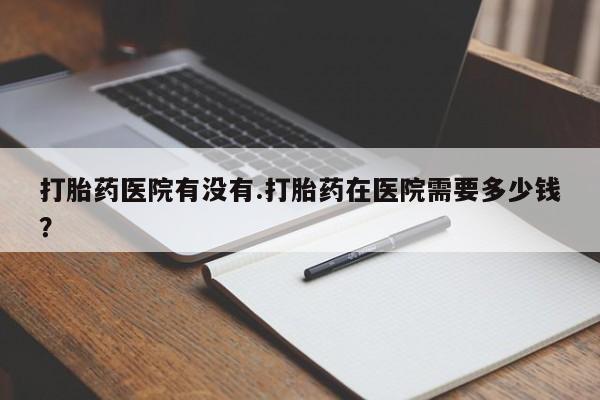 买打胎药米非司酮片流产药微信买打胎药医院有没有.打胎药在医院需要多少钱？