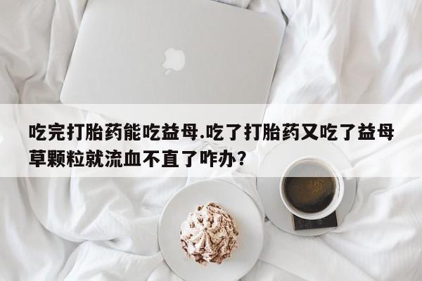 买打胎药米非司酮片流产药微信买吃完打胎药能吃益母.吃了打胎药又吃了益母草颗粒就流血不直了咋办？