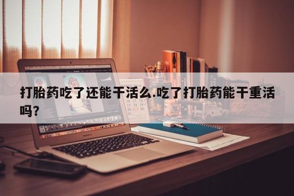 买打胎药米非司酮片流产药微信买打胎药吃了还能干活么.吃了打胎药能干重活吗？
