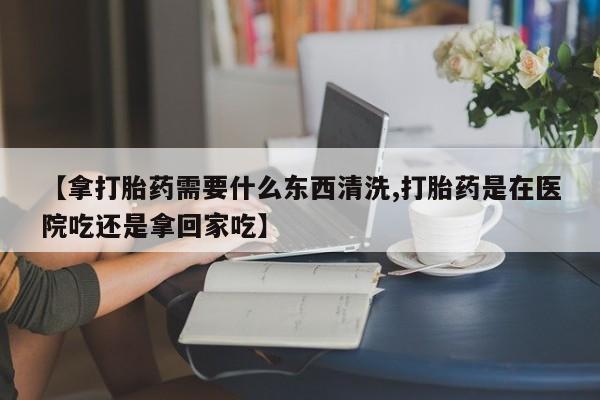 买打胎药米非司酮片流产药微信买【拿打胎药需要什么东西清洗,打胎药是在医院吃还是拿回家吃】