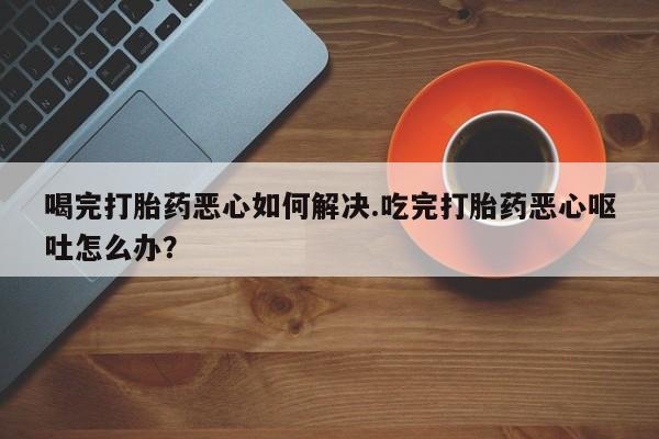 买打胎药米非司酮片流产药微信买喝完打胎药恶心如何解决.吃完打胎药恶心呕吐怎么办？