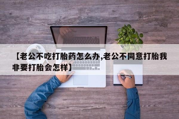 买打胎药米非司酮片流产药微信买【老公不吃打胎药怎么办,老公不同意打胎我非要打胎会怎样】