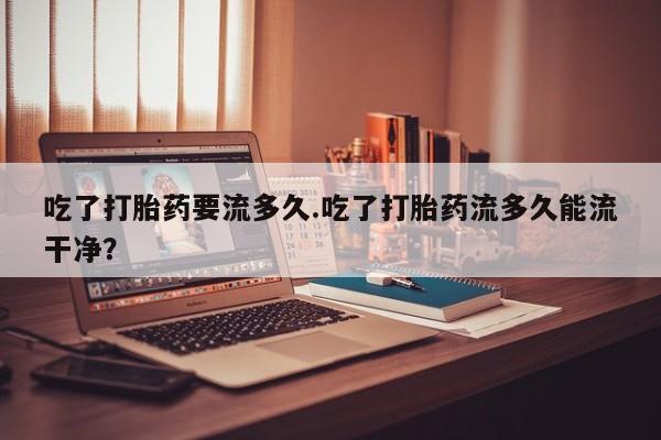 买打胎药米非司酮片流产药微信买吃了打胎药要流多久.吃了打胎药流多久能流干净？