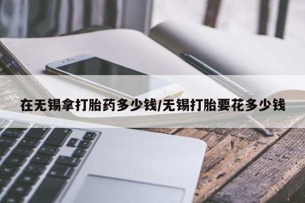 买打胎药米非司酮片流产药微信买在无锡拿打胎药多少钱/无锡打胎要花多少钱