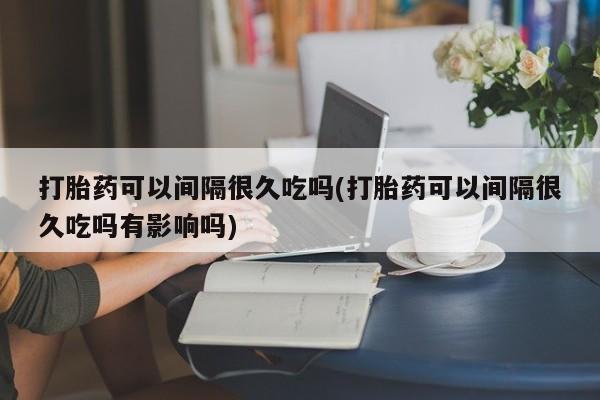 买打胎药米非司酮片流产药微信买打胎药可以间隔很久吃吗(打胎药可以间隔很久吃吗有影响吗)