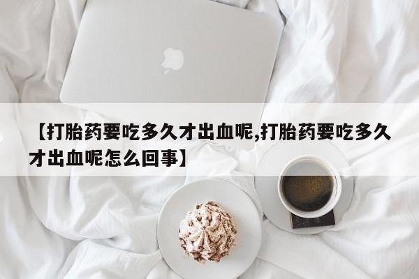 买打胎药米非司酮片流产药微信买【打胎药要吃多久才出血呢,打胎药要吃多久才出血呢怎么回事】