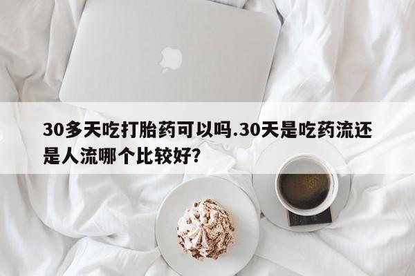 买打胎药米非司酮片流产药微信买30多天吃打胎药可以吗.30天是吃药流还是人流哪个比较好？