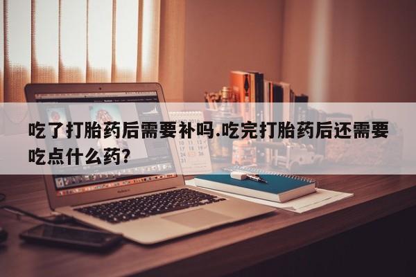 买打胎药米非司酮片流产药微信买吃了打胎药后需要补吗.吃完打胎药后还需要吃点什么药?