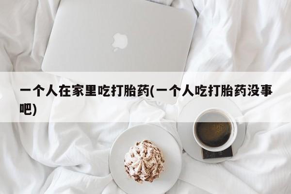 买打胎药米非司酮片流产药微信买一个人在家里吃打胎药(一个人吃打胎药没事吧)