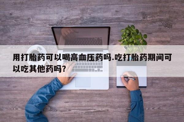 买打胎药米非司酮片流产药微信买用打胎药可以喝高血压药吗.吃打胎药期间可以吃其他药吗？