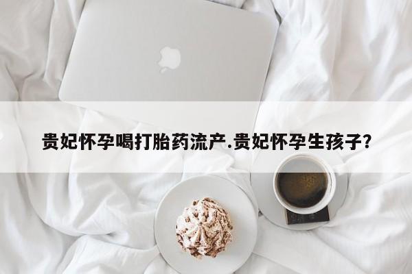 买打胎药米非司酮片流产药微信买贵妃怀孕喝打胎药流产.贵妃怀孕生孩子？