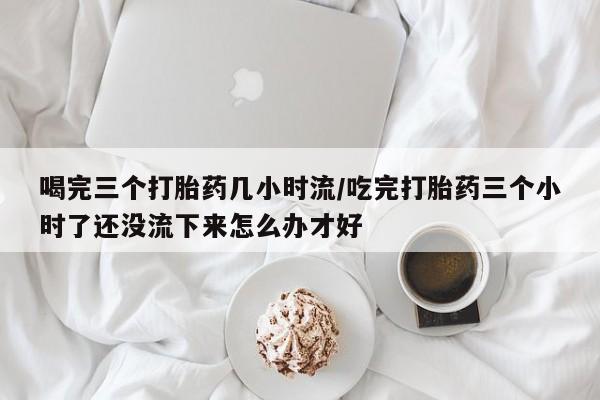 买打胎药米非司酮片流产药微信买喝完三个打胎药几小时流/吃完打胎药三个小时了还没流下来怎么办才好