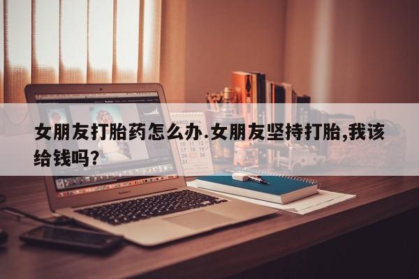 买打胎药米非司酮片流产药微信买女朋友打胎药怎么办.女朋友坚持打胎,我该给钱吗？