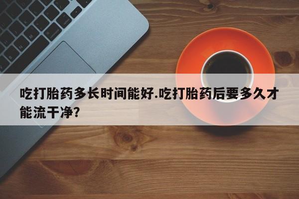 买打胎药米非司酮片流产药微信买吃打胎药多长时间能好.吃打胎药后要多久才能流干净？