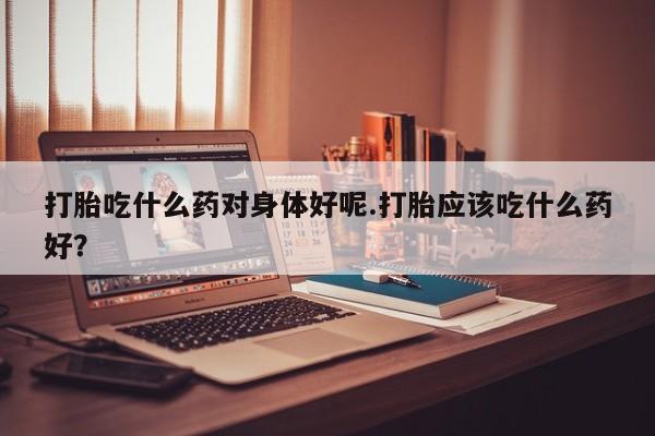 买打胎药米非司酮片流产药微信买打胎吃什么药对身体好呢.打胎应该吃什么药好？