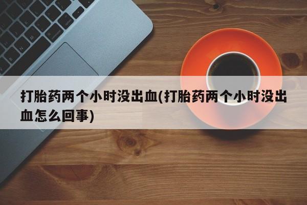 买打胎药米非司酮片流产药微信买打胎药两个小时没出血(打胎药两个小时没出血怎么回事)