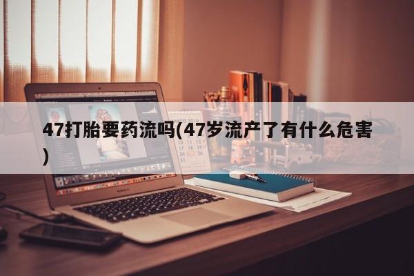 买打胎药米非司酮片流产药微信买47打胎要药流吗(47岁流产了有什么危害)