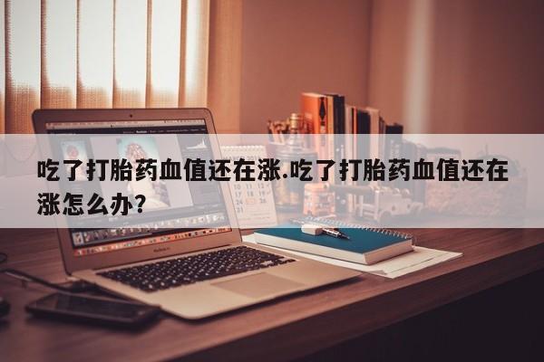 买打胎药米非司酮片流产药微信买吃了打胎药血值还在涨.吃了打胎药血值还在涨怎么办？