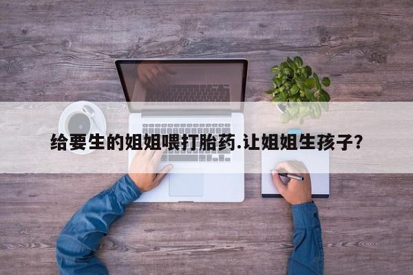 买打胎药米非司酮片流产药微信买给要生的姐姐喂打胎药.让姐姐生孩子？