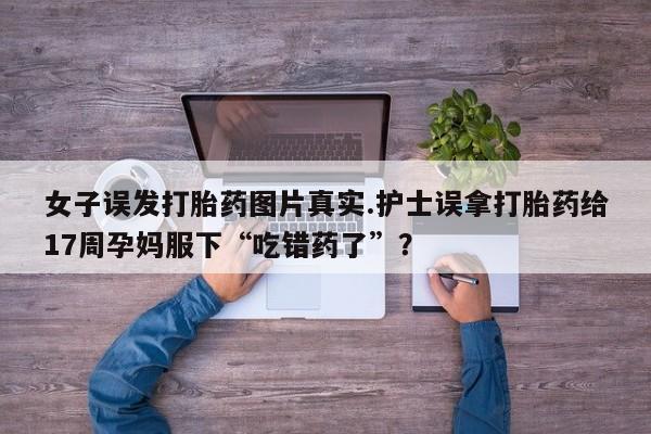 买打胎药米非司酮片流产药微信买女子误发打胎药图片真实.护士误拿打胎药给17周孕妈服下“吃错药了”？
