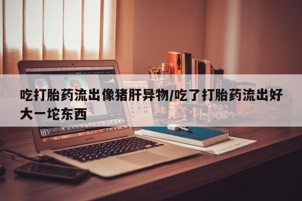买打胎药米非司酮片流产药微信买吃打胎药流出像猪肝异物/吃了打胎药流出好大一坨东西