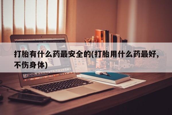 买打胎药米非司酮片流产药微信买打胎有什么药最安全的(打胎用什么药最好,不伤身体)