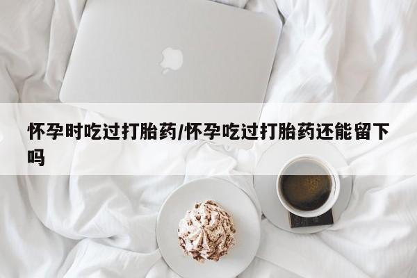 买打胎药米非司酮片流产药微信买怀孕时吃过打胎药/怀孕吃过打胎药还能留下吗