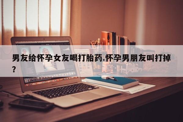 买打胎药米非司酮片流产药微信买男友给怀孕女友喝打胎药.怀孕男朋友叫打掉?