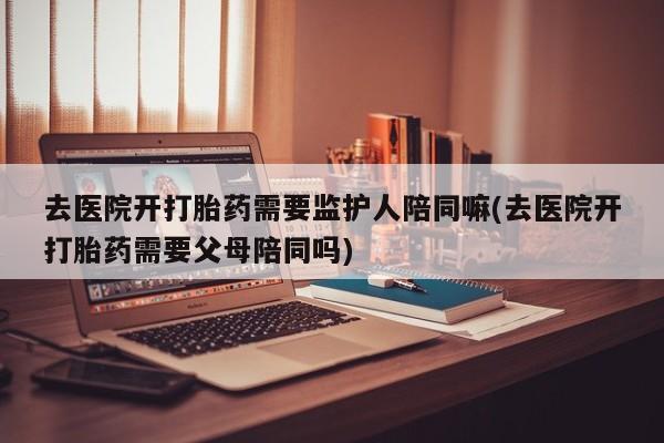买打胎药米非司酮片流产药微信买去医院开打胎药需要监护人陪同嘛(去医院开打胎药需要父母陪同吗)