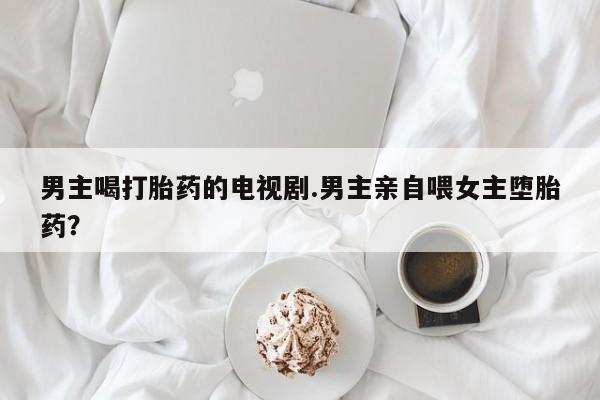 买打胎药米非司酮片流产药微信买男主喝打胎药的电视剧.男主亲自喂女主堕胎药？