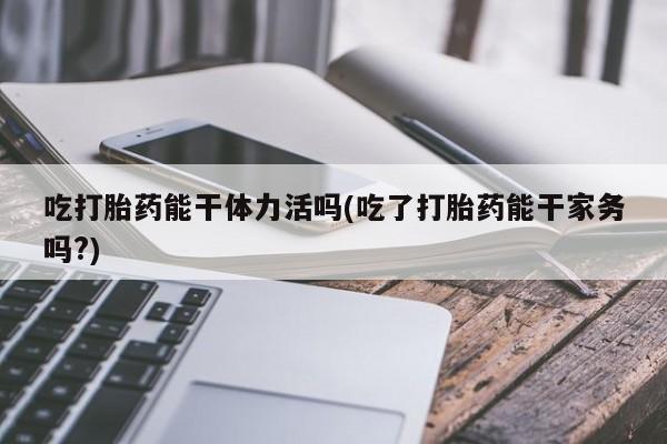 买打胎药米非司酮片流产药微信买吃打胎药能干体力活吗(吃了打胎药能干家务吗?)